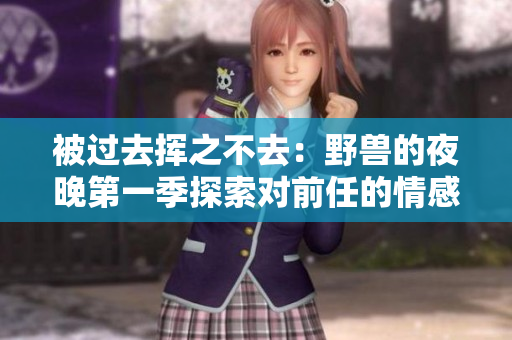被過去揮之不去：野獸的夜晚第一季探索對(duì)前任的情感影響！