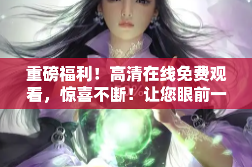 重磅福利！高清在線免費(fèi)觀看，驚喜不斷！讓您眼前一亮的最新力作！