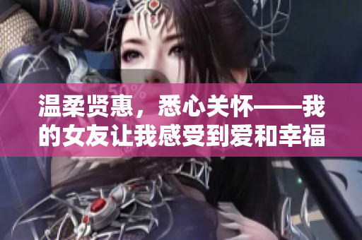 溫柔賢惠，悉心關(guān)懷——我的女友讓我感受到愛和幸福的源泉。