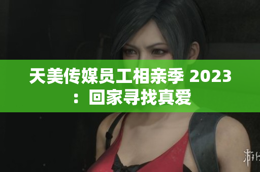 天美傳媒員工相親季 2023：回家尋找真愛(ài)
