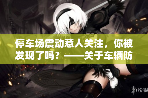停車場(chǎng)震動(dòng)惹人關(guān)注，你被發(fā)現(xiàn)了嗎？——關(guān)于車輛防盜的小貼士