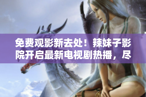 免費觀影新去處！辣妹子影院開啟最新電視劇熱播，盡情暢享精彩影視盛宴