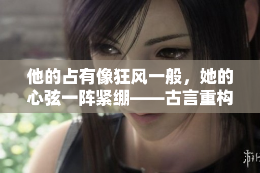 他的占有像狂風(fēng)一般，她的心弦一陣緊繃——古言重構(gòu)