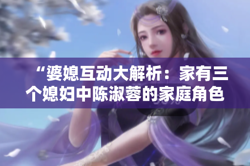 “婆媳互動大解析：家有三個媳婦中陳淑蓉的家庭角色探究”