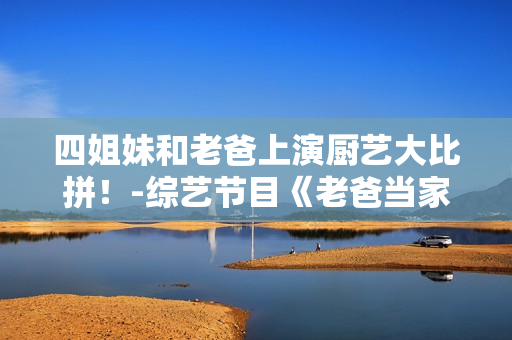 四姐妹和老爸上演廚藝大比拼！-綜藝節(jié)目《老爸當家》第幾集？