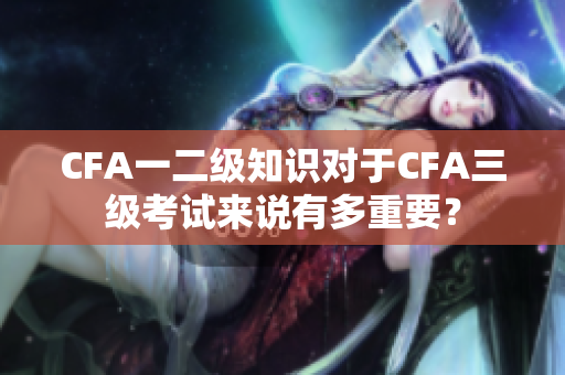 CFA一二級知識對于CFA三級考試來說有多重要？