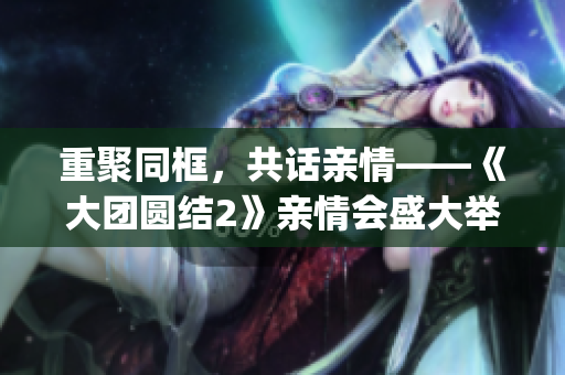 重聚同框，共話親情——《大團圓結2》親情會盛大舉行，免費閱讀！(1)