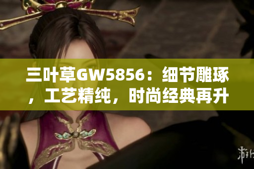 三葉草GW5856：細節(jié)雕琢，工藝精純，時尚經(jīng)典再升級