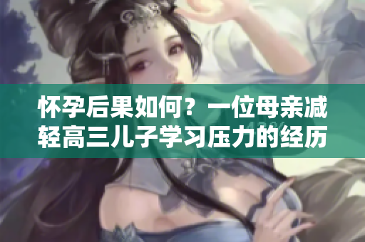 懷孕后果如何？一位母親減輕高三兒子學(xué)習(xí)壓力的經(jīng)歷
