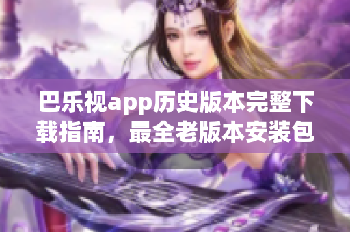 巴樂視app歷史版本完整下載指南，最全老版本安裝包獲取攻略(1)