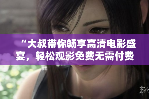 “大叔帶你暢享高清電影盛宴，輕松觀影免費無需付費”
