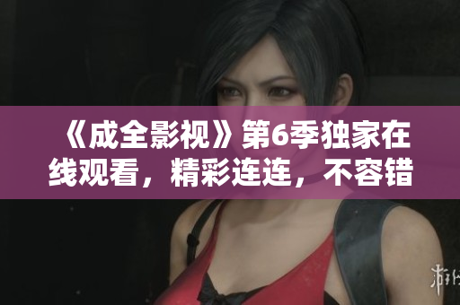 《成全影視》第6季獨(dú)家在線觀看，精彩連連，不容錯(cuò)過(guò)