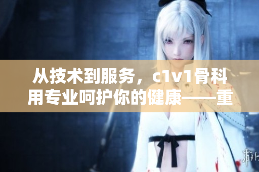 從技術到服務，c1v1骨科用專業(yè)呵護你的健康——重磅推薦！