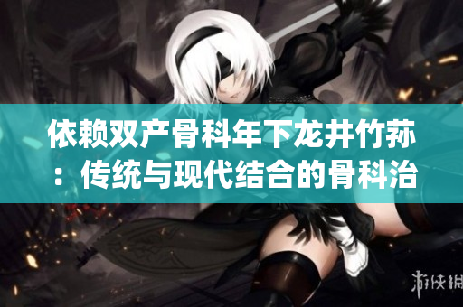 依賴(lài)雙產(chǎn)骨科年下龍井竹蓀：傳統(tǒng)與現(xiàn)代結(jié)合的骨科治療新視角(1)