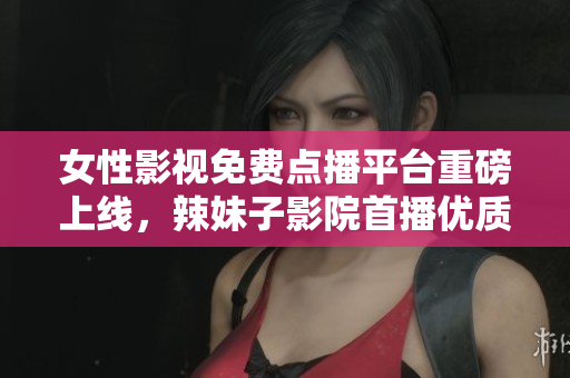 女性影視免費(fèi)點(diǎn)播平臺(tái)重磅上線(xiàn)，辣妹子影院首播優(yōu)質(zhì)電視劇
