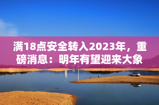滿18點(diǎn)安全轉(zhuǎn)入2023年，重磅消息：明年有望迎來(lái)大象！
