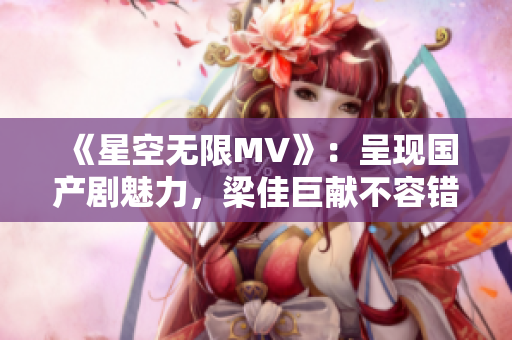 《星空無限MV》：呈現(xiàn)國產(chǎn)劇魅力，梁佳巨獻不容錯過！