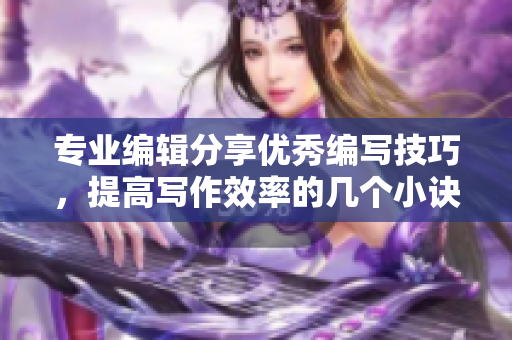 專業(yè)編輯分享優(yōu)秀編寫技巧，提高寫作效率的幾個小訣竅