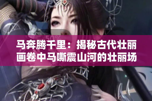 馬奔騰千里：揭秘古代壯麗畫卷中馬嘶震山河的壯麗場景！
