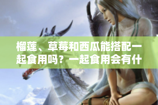 榴蓮、草莓和西瓜能搭配一起食用嗎？一起食用會有什么效果？