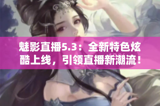魅影直播5.3：全新特色炫酷上線，引領(lǐng)直播新潮流！