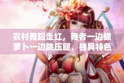 農(nóng)村舞蹈走紅，舞者一邊拔蘿卜一邊跳壓腿，獨(dú)具特色惹人關(guān)注