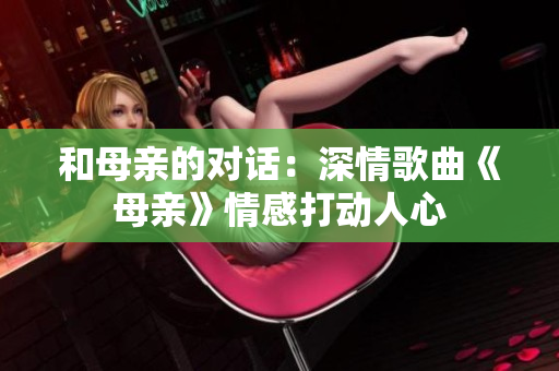 和母親的對(duì)話：深情歌曲《母親》情感打動(dòng)人心