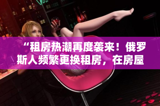 “租房熱潮再度襲來(lái)！俄羅斯人頻繁更換租房，在房屋租賃市場(chǎng)引起轟動(dòng)！”