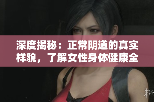深度揭秘：正常陰道的真實(shí)樣貌，了解女性身體健康全貌！
