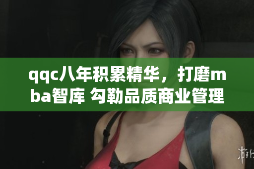 qqc八年積累精華，打磨mba智庫 勾勒品質(zhì)商業(yè)管理學(xué)府