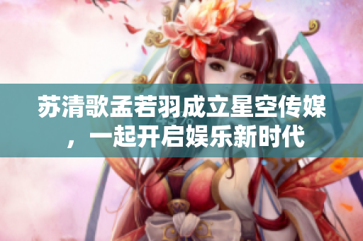 蘇清歌孟若羽成立星空傳媒 ，一起開(kāi)啟娛樂(lè)新時(shí)代