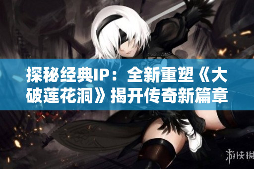 探秘經(jīng)典IP：全新重塑《大破蓮花洞》揭開傳奇新篇章！