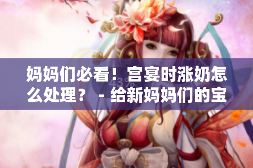 媽媽們必看！宮宴時(shí)漲奶怎么處理？ - 給新媽媽們的寶貴建議。