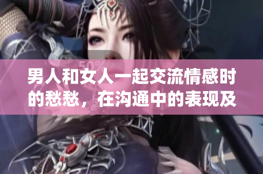 男人和女人一起交流情感時的愁愁，在溝通中的表現(xiàn)及解決方式(1)