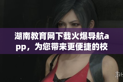 湖南教育網(wǎng)下載火爆導(dǎo)航app，為您帶來更便捷的校園導(dǎo)航體驗(1)