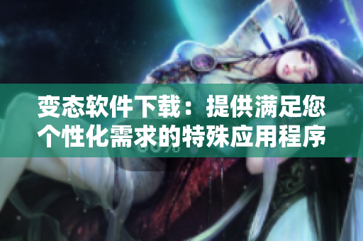 變態(tài)軟件下載：提供滿足您個性化需求的特殊應(yīng)用程序下載服務(wù)