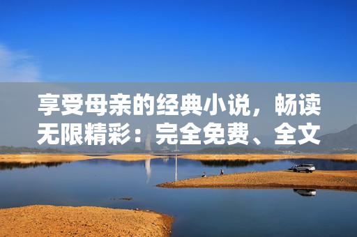 享受母親的經(jīng)典小說(shuō)，暢讀無(wú)限精彩：完全免費(fèi)、全文解鎖！