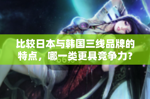 比較日本與韓國(guó)三線品牌的特點(diǎn)，哪一類(lèi)更具競(jìng)爭(zhēng)力？-分析比較