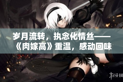 歲月流轉(zhuǎn)，執(zhí)念化情絲——《肉嫁高》重溫，感動回味