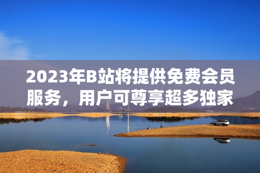 2023年B站將提供免費(fèi)會(huì)員服務(wù)，用戶可尊享超多獨(dú)家福利