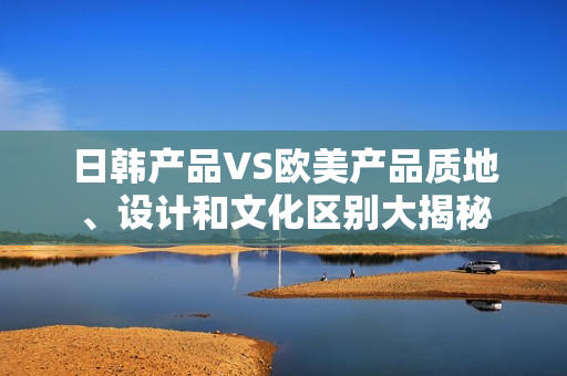 日韓產(chǎn)品VS歐美產(chǎn)品質(zhì)地、設(shè)計(jì)和文化區(qū)別大揭秘