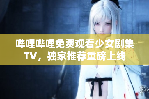 嗶哩嗶哩免費觀看少女劇集TV，獨家推薦重磅上線