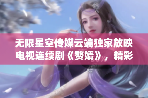 無限星空傳媒云端獨(dú)家放映電視連續(xù)劇《贅婿》，精彩劇情盡收眼底(1)