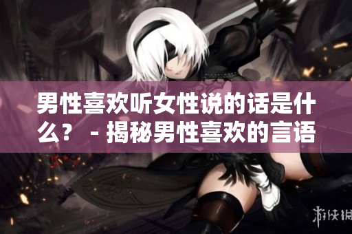 男性喜歡聽女性說的話是什么？ - 揭秘男性喜歡的言語表達