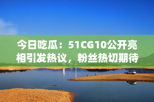今日吃瓜：51CG10公開亮相引發(fā)熱議，粉絲熱切期待更多資訊(1)