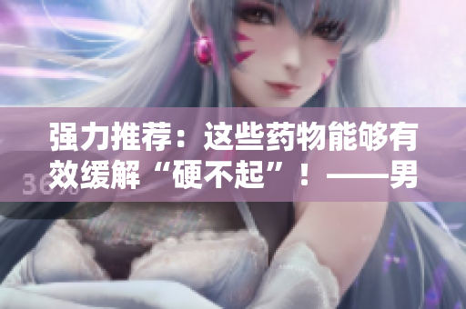 強力推薦：這些藥物能夠有效緩解“硬不起”！——男性必讀！