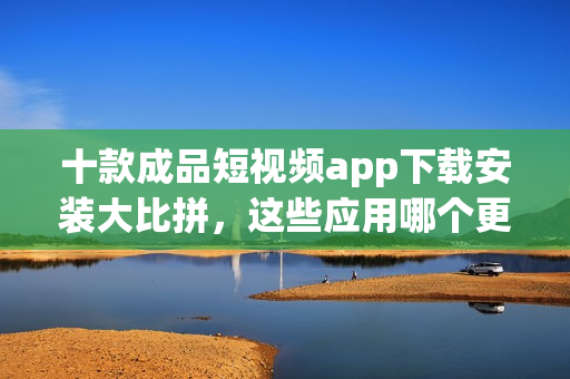 十款成品短視頻app下載安裝大比拼，這些應(yīng)用哪個(gè)更適合你？