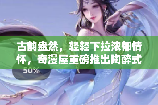 古韻盎然，輕輕下拉濃郁情懷，奇漫屋重磅推出陶醉式古風(fēng)漫畫