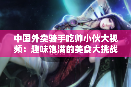 中國(guó)外賣騎手吃帥小伙大視頻：趣味飽滿的美食大挑戰(zhàn)