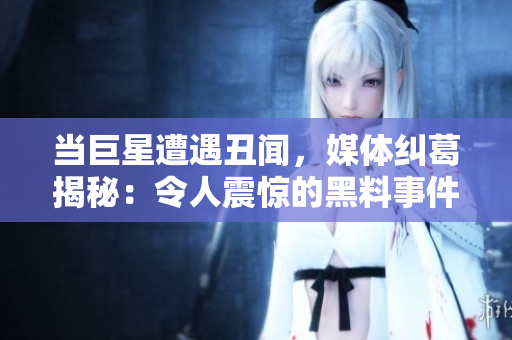 當(dāng)巨星遭遇丑聞，媒體糾葛揭秘：令人震驚的黑料事件曝光！